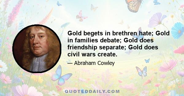 Gold begets in brethren hate; Gold in families debate; Gold does friendship separate; Gold does civil wars create.