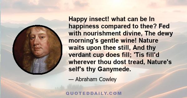 Happy insect! what can be In happiness compared to thee? Fed with nourishment divine, The dewy morning's gentle wine! Nature waits upon thee still, And thy verdant cup does fill; 'Tis fill'd wherever thou dost tread,