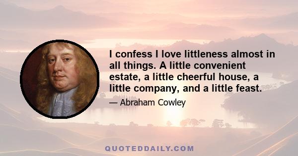 I confess I love littleness almost in all things. A little convenient estate, a little cheerful house, a little company, and a little feast.