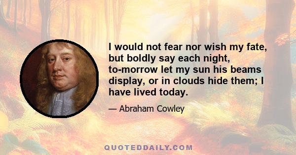 I would not fear nor wish my fate, but boldly say each night, to-morrow let my sun his beams display, or in clouds hide them; I have lived today.