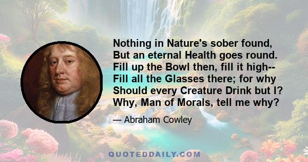 Nothing in Nature's sober found, But an eternal Health goes round. Fill up the Bowl then, fill it high-- Fill all the Glasses there; for why Should every Creature Drink but I? Why, Man of Morals, tell me why?