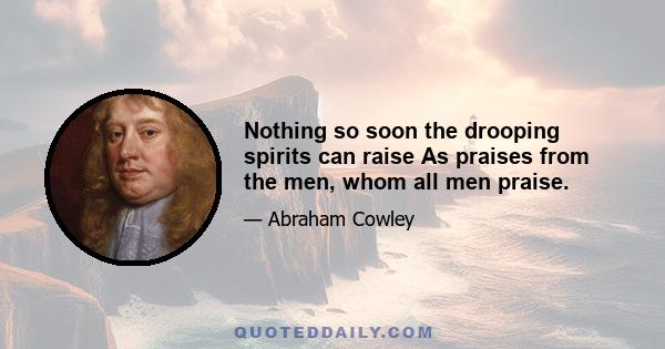 Nothing so soon the drooping spirits can raise As praises from the men, whom all men praise.