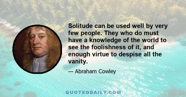 Solitude can be used well by very few people. They who do must have a knowledge of the world to see the foolishness of it, and enough virtue to despise all the vanity.