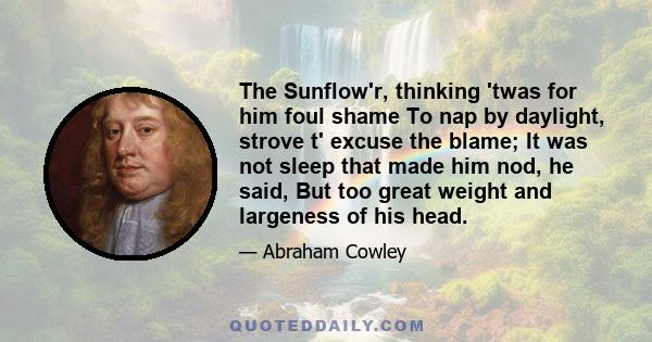 The Sunflow'r, thinking 'twas for him foul shame To nap by daylight, strove t' excuse the blame; It was not sleep that made him nod, he said, But too great weight and largeness of his head.