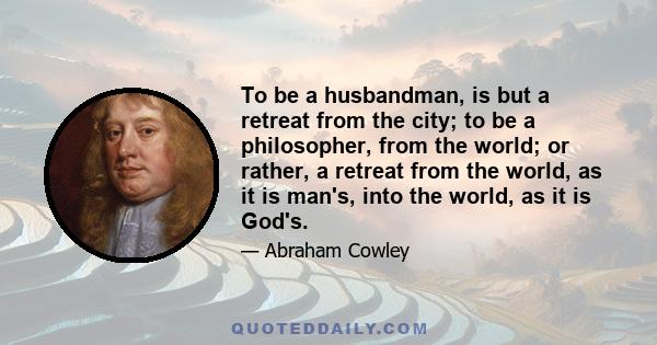 To be a husbandman, is but a retreat from the city; to be a philosopher, from the world; or rather, a retreat from the world, as it is man's, into the world, as it is God's.