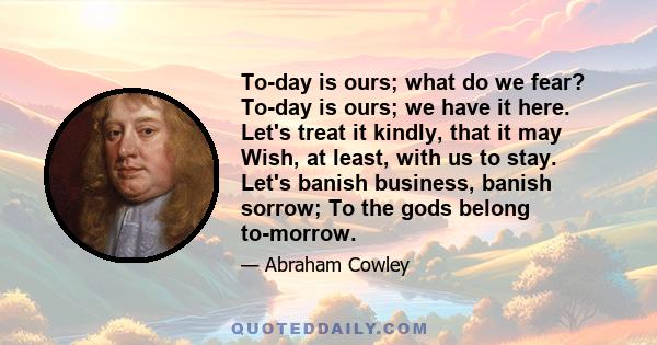 To-day is ours; what do we fear? To-day is ours; we have it here. Let's treat it kindly, that it may Wish, at least, with us to stay. Let's banish business, banish sorrow; To the gods belong to-morrow.