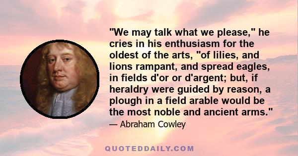 We may talk what we please, he cries in his enthusiasm for the oldest of the arts, of lilies, and lions rampant, and spread eagles, in fields d'or or d'argent; but, if heraldry were guided by reason, a plough in a field 