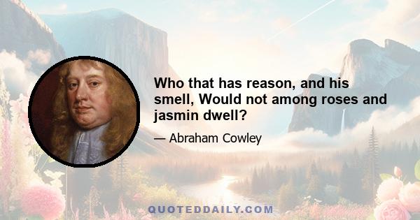 Who that has reason, and his smell, Would not among roses and jasmin dwell?