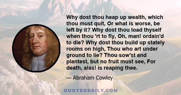 Why dost thou heap up wealth, which thou must quit, Or what is worse, be left by it? Why dost thou load thyself when thou 'rt to fly, Oh, man! ordain'd to die? Why dost thou build up stately rooms on high, Thou who art