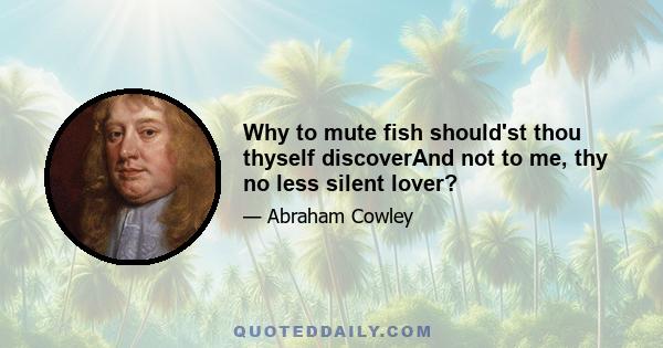 Why to mute fish should'st thou thyself discoverAnd not to me, thy no less silent lover?