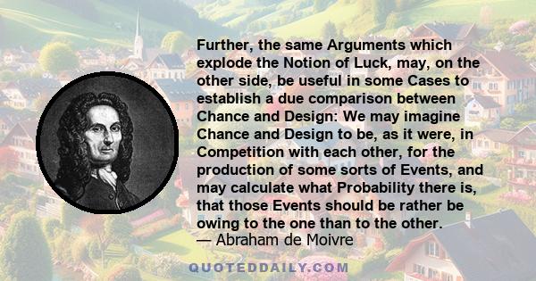 Further, the same Arguments which explode the Notion of Luck, may, on the other side, be useful in some Cases to establish a due comparison between Chance and Design: We may imagine Chance and Design to be, as it were,