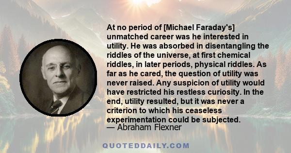 At no period of [Michael Faraday's] unmatched career was he interested in utility. He was absorbed in disentangling the riddles of the universe, at first chemical riddles, in later periods, physical riddles. As far as