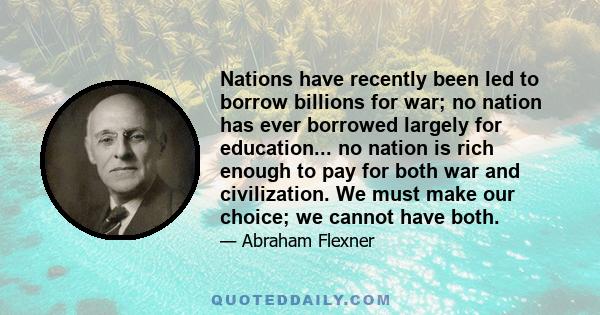 Nations have recently been led to borrow billions for war; no nation has ever borrowed largely for education... no nation is rich enough to pay for both war and civilization. We must make our choice; we cannot have both.