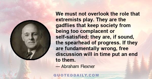 We must not overlook the role that extremists play. They are the gadflies that keep society from being too complacent or self-satisfied; they are, if sound, the spearhead of progress. If they are fundamentally wrong,