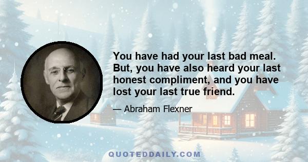 You have had your last bad meal. But, you have also heard your last honest compliment, and you have lost your last true friend.