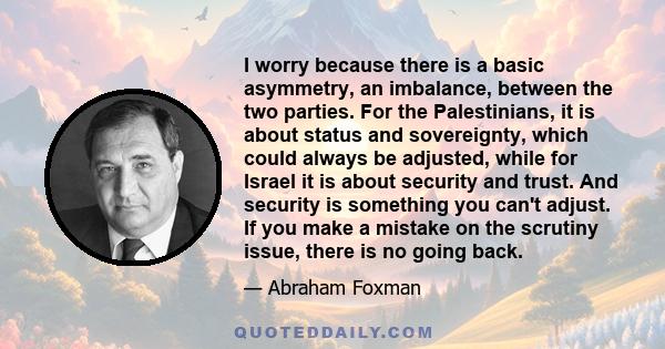 I worry because there is a basic asymmetry, an imbalance, between the two parties. For the Palestinians, it is about status and sovereignty, which could always be adjusted, while for Israel it is about security and