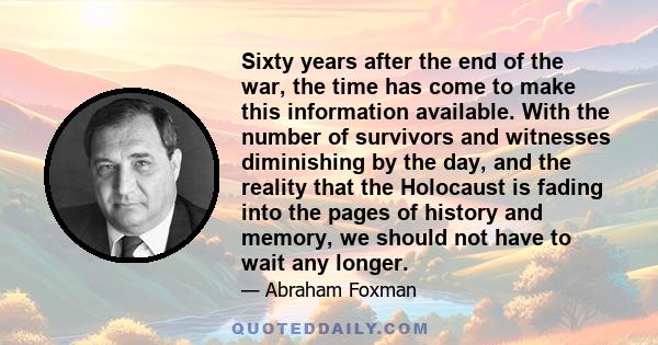 Sixty years after the end of the war, the time has come to make this information available. With the number of survivors and witnesses diminishing by the day, and the reality that the Holocaust is fading into the pages