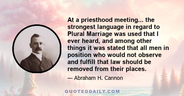 At a priesthood meeting... the strongest language in regard to Plural Marriage was used that I ever heard, and among other things it was stated that all men in position who would not observe and fulfill that law should