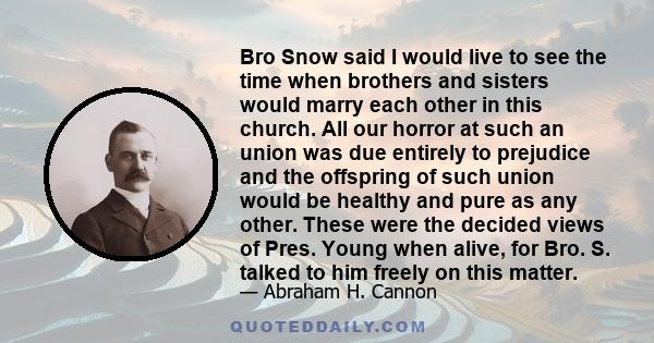 Bro Snow said I would live to see the time when brothers and sisters would marry each other in this church. All our horror at such an union was due entirely to prejudice and the offspring of such union would be healthy