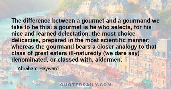 The difference between a gourmet and a gourmand we take to be this: a gourmet is he who selects, for his nice and learned delectation, the most choice delicacies, prepared in the most scientific manner; whereas the