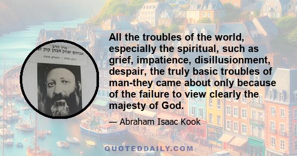 All the troubles of the world, especially the spiritual, such as grief, impatience, disillusionment, despair, the truly basic troubles of man-they came about only because of the failure to view clearly the majesty of