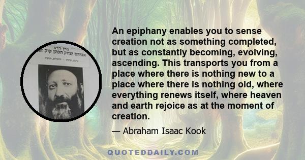 An epiphany enables you to sense creation not as something completed, but as constantly becoming, evolving, ascending. This transports you from a place where there is nothing new to a place where there is nothing old,