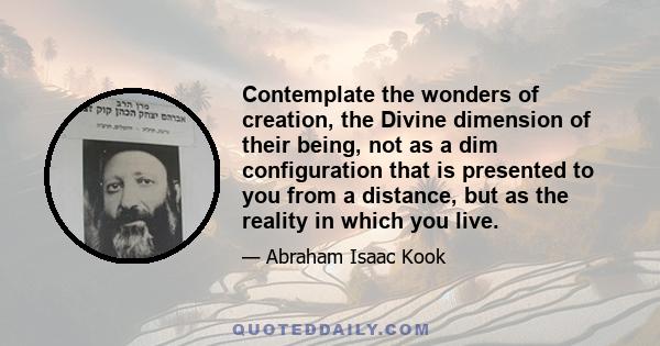 Contemplate the wonders of creation, the Divine dimension of their being, not as a dim configuration that is presented to you from a distance, but as the reality in which you live.