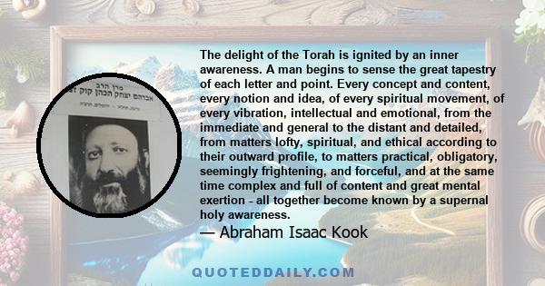 The delight of the Torah is ignited by an inner awareness. A man begins to sense the great tapestry of each letter and point. Every concept and content, every notion and idea, of every spiritual movement, of every