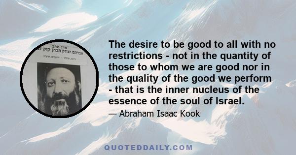 The desire to be good to all with no restrictions - not in the quantity of those to whom we are good nor in the quality of the good we perform - that is the inner nucleus of the essence of the soul of Israel.