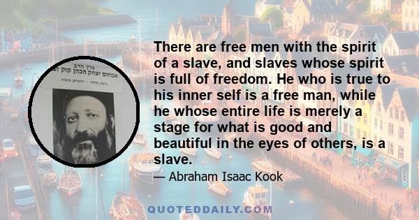 There are free men with the spirit of a slave, and slaves whose spirit is full of freedom. He who is true to his inner self is a free man, while he whose entire life is merely a stage for what is good and beautiful in