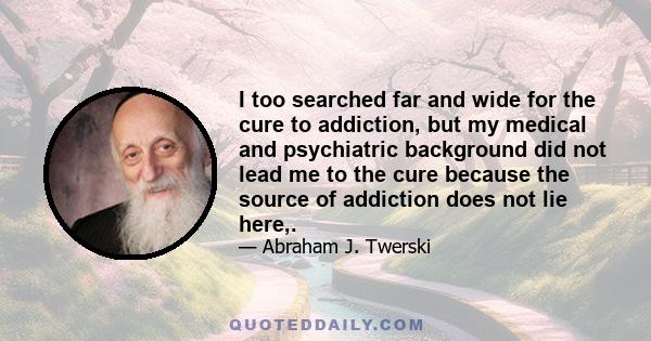 I too searched far and wide for the cure to addiction, but my medical and psychiatric background did not lead me to the cure because the source of addiction does not lie here,.