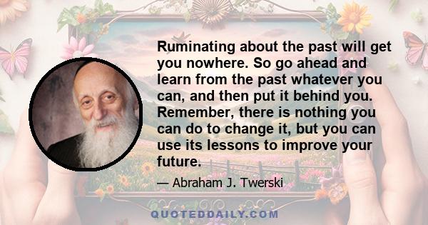 Ruminating about the past will get you nowhere. So go ahead and learn from the past whatever you can, and then put it behind you. Remember, there is nothing you can do to change it, but you can use its lessons to