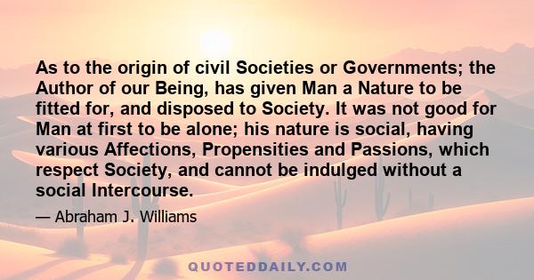 As to the origin of civil Societies or Governments; the Author of our Being, has given Man a Nature to be fitted for, and disposed to Society. It was not good for Man at first to be alone; his nature is social, having