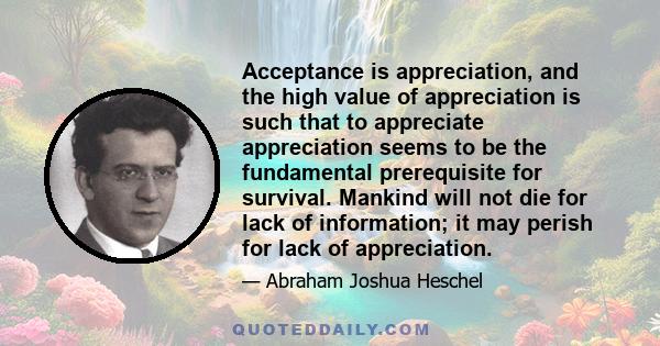 Acceptance is appreciation, and the high value of appreciation is such that to appreciate appreciation seems to be the fundamental prerequisite for survival. Mankind will not die for lack of information; it may perish