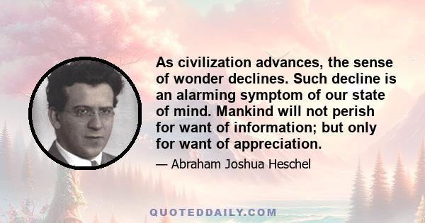 As civilization advances, the sense of wonder declines. Such decline is an alarming symptom of our state of mind. Mankind will not perish for want of information; but only for want of appreciation.