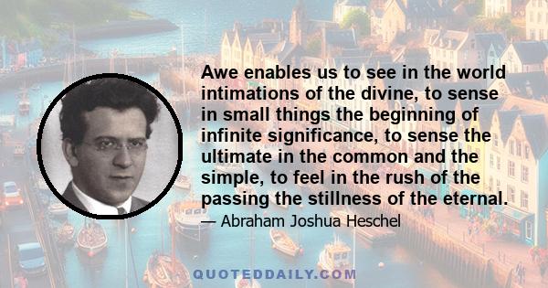 Awe enables us to see in the world intimations of the divine, to sense in small things the beginning of infinite significance, to sense the ultimate in the common and the simple, to feel in the rush of the passing the