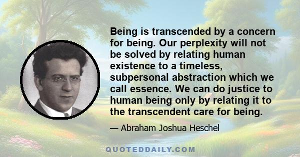 Being is transcended by a concern for being. Our perplexity will not be solved by relating human existence to a timeless, subpersonal abstraction which we call essence. We can do justice to human being only by relating