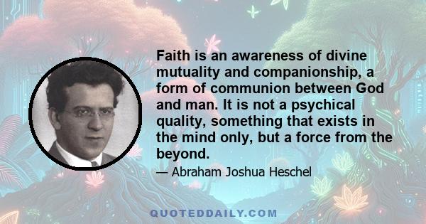 Faith is an awareness of divine mutuality and companionship, a form of communion between God and man. It is not a psychical quality, something that exists in the mind only, but a force from the beyond.