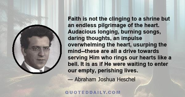 Faith is not the clinging to a shrine but an endless pilgrimage of the heart. Audacious longing, burning songs, daring thoughts, an impulse overwhelming the heart, usurping the mind--these are all a drive towards