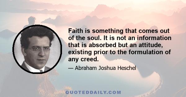 Faith is something that comes out of the soul. It is not an information that is absorbed but an attitude, existing prior to the formulation of any creed.