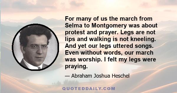 For many of us the march from Selma to Montgomery was about protest and prayer. Legs are not lips and walking is not kneeling. And yet our legs uttered songs. Even without words, our march was worship. I felt my legs