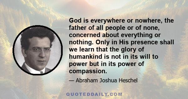 God is everywhere or nowhere, the father of all people or of none, concerned about everything or nothing. Only in His presence shall we learn that the glory of humankind is not in its will to power but in its power of