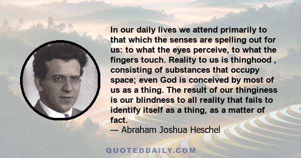 In our daily lives we attend primarily to that which the senses are spelling out for us: to what the eyes perceive, to what the fingers touch. Reality to us is thinghood , consisting of substances that occupy space;