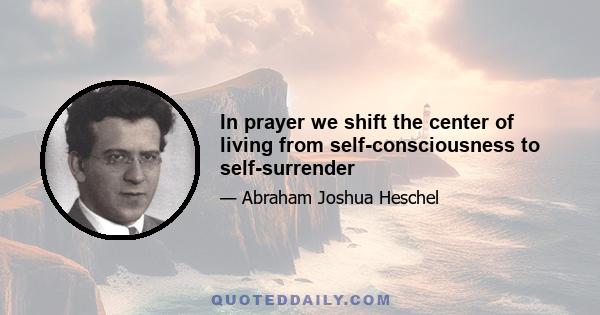 In prayer we shift the center of living from self-consciousness to self-surrender