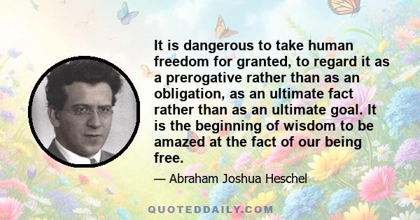 It is dangerous to take human freedom for granted, to regard it as a prerogative rather than as an obligation, as an ultimate fact rather than as an ultimate goal. It is the beginning of wisdom to be amazed at the fact