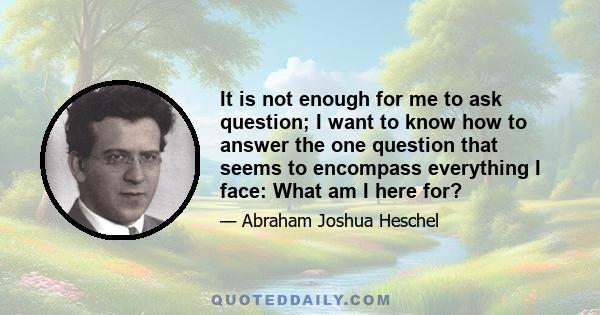 It is not enough for me to ask question; I want to know how to answer the one question that seems to encompass everything I face: What am I here for?