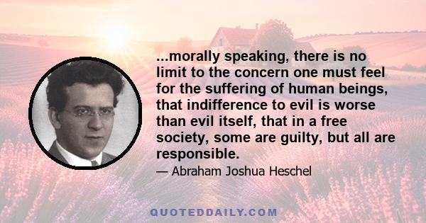 ...morally speaking, there is no limit to the concern one must feel for the suffering of human beings, that indifference to evil is worse than evil itself, that in a free society, some are guilty, but all are