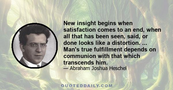 New insight begins when satisfaction comes to an end, when all that has been seen, said, or done looks like a distortion. ... Man's true fulfillment depends on communion with that which transcends him.