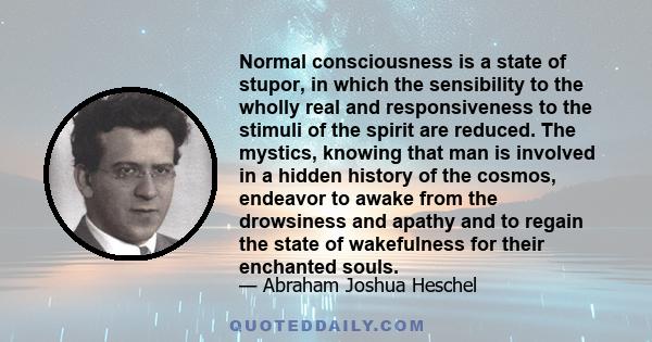 Normal consciousness is a state of stupor, in which the sensibility to the wholly real and responsiveness to the stimuli of the spirit are reduced. The mystics, knowing that man is involved in a hidden history of the