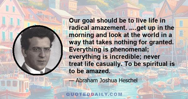 Our goal should be to live life in radical amazement. ....get up in the morning and look at the world in a way that takes nothing for granted. Everything is phenomenal; everything is incredible; never treat life